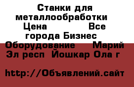 Станки для металлообработки › Цена ­ 20 000 - Все города Бизнес » Оборудование   . Марий Эл респ.,Йошкар-Ола г.